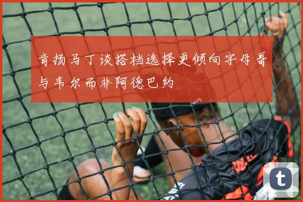 肯扬马丁谈搭档选择更倾向字母哥与韦尔而非阿德巴约