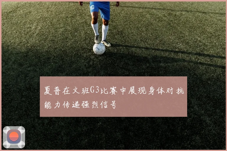 夏普在文班G3比赛中展现身体对抗能力传递强烈信号