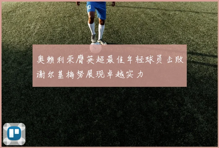 奥赖利荣膺英超最佳年轻球员击败谢尔基梅努展现卓越实力