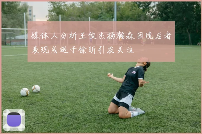 媒体人分析王俊杰杨瀚森困境后者表现或逊于徐昕引发关注