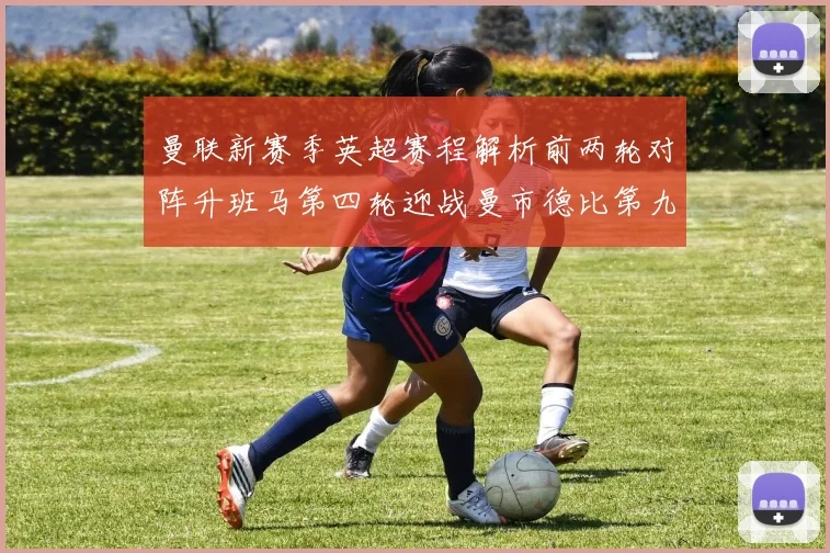 曼联新赛季英超赛程解析前两轮对阵升班马第四轮迎战曼市德比第九轮挑战蓝军