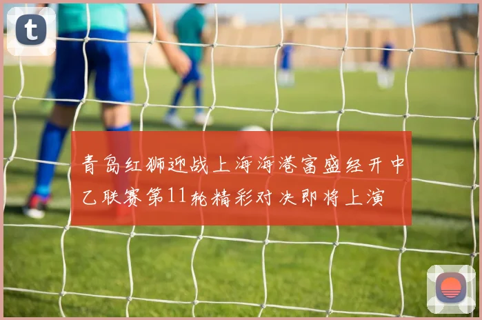 青岛红狮迎战上海海港富盛经开中乙联赛第11轮精彩对决即将上演