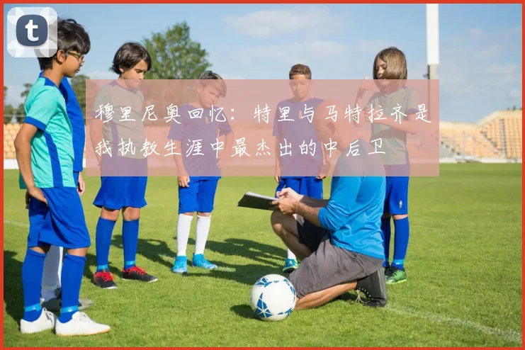 穆里尼奥回忆：特里与马特拉齐是我执教生涯中最杰出的中后卫