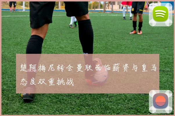 楚阿梅尼转会曼联面临薪资与皇马态度双重挑战