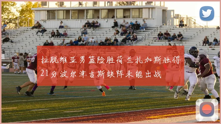 拉脱维亚男篮险胜荷兰扎加斯独得21分波尔津吉斯缺阵未能出战
