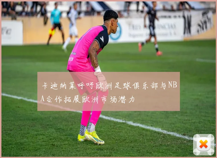 卡迪纳莱呼吁欧洲足球俱乐部与NBA合作拓展欧洲市场潜力