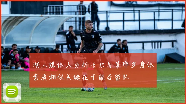 湖人媒体人分析卡尔与蒂耶罗身体素质相似关键在于能否留队