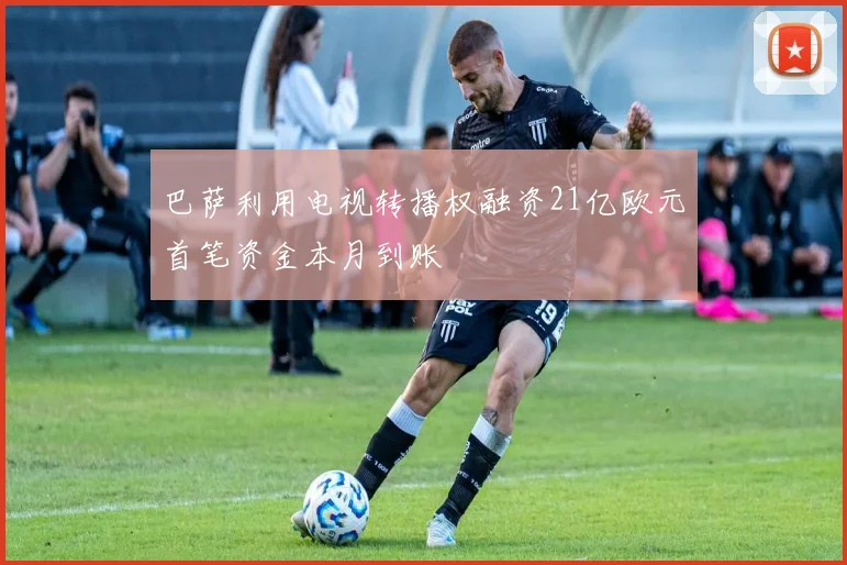 巴萨利用电视转播权融资21亿欧元首笔资金本月到账