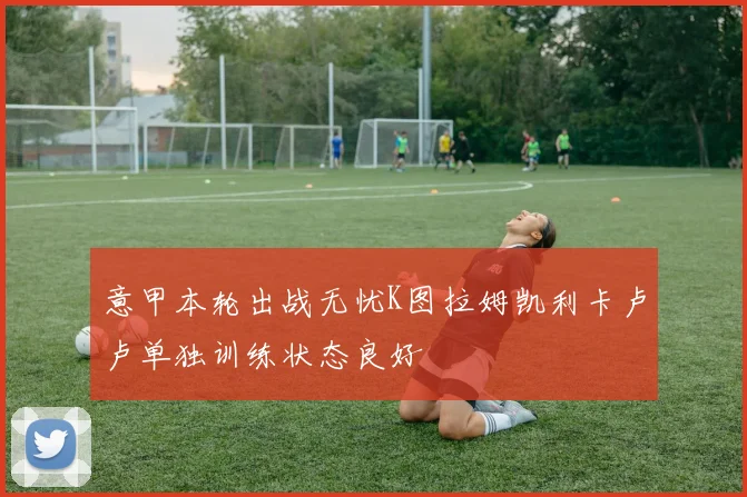 意甲本轮出战无忧K图拉姆凯利卡卢卢单独训练状态良好