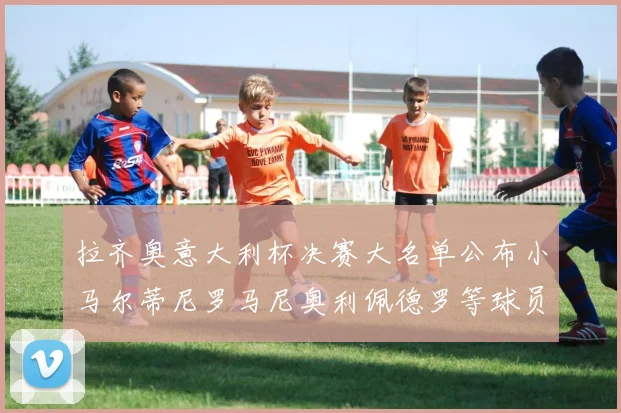 拉齐奥意大利杯决赛大名单公布小马尔蒂尼罗马尼奥利佩德罗等球员入选