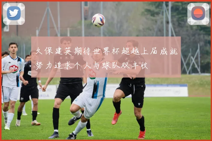 久保建英期待世界杯超越上届成就努力追求个人与球队双丰收