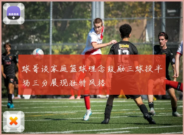 球哥谈家庭篮球理念鼓励三球投半场三分展现独特风格