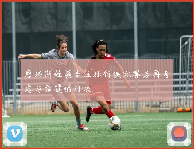 詹姆斯强调专注独行侠比赛后再考虑与雷霆的对决
