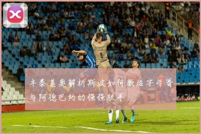 丰泰基奥解析斯波如何激活字母哥与阿德巴约的强强联手