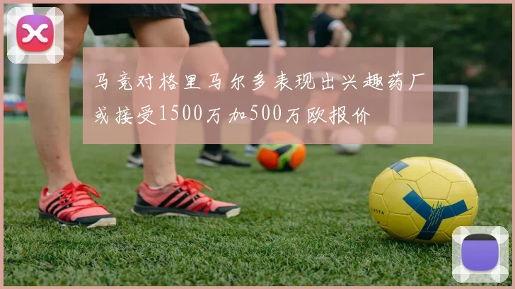 马竞对格里马尔多表现出兴趣药厂或接受1500万加500万欧报价