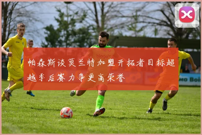 帕森斯谈莫兰特加盟开拓者目标超越季后赛力争更高荣誉