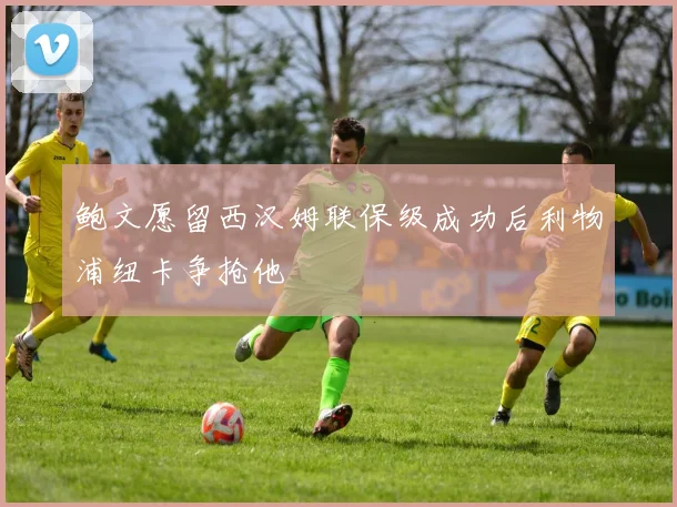 鲍文愿留西汉姆联保级成功后利物浦纽卡争抢他