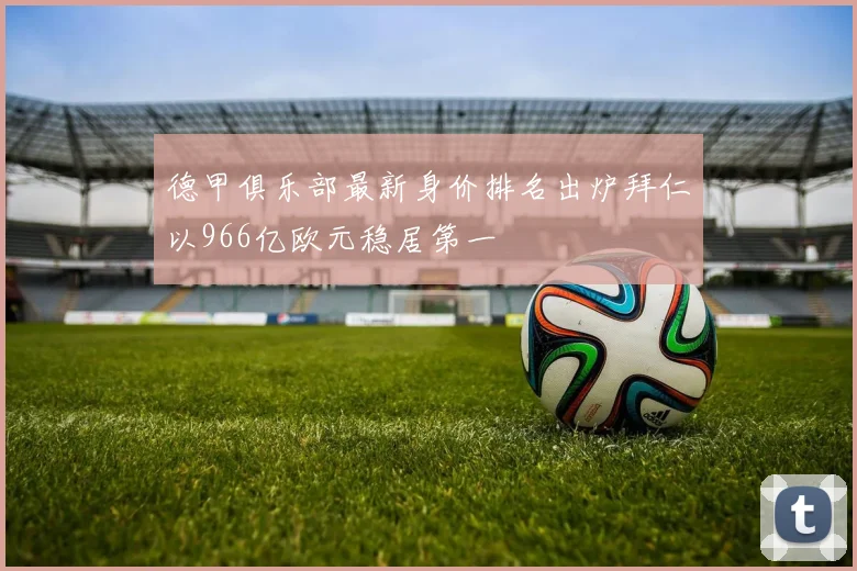 德甲俱乐部最新身价排名出炉拜仁以966亿欧元稳居第一