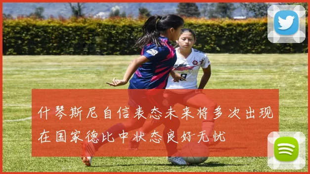 什琴斯尼自信表态未来将多次出现在国家德比中状态良好无忧