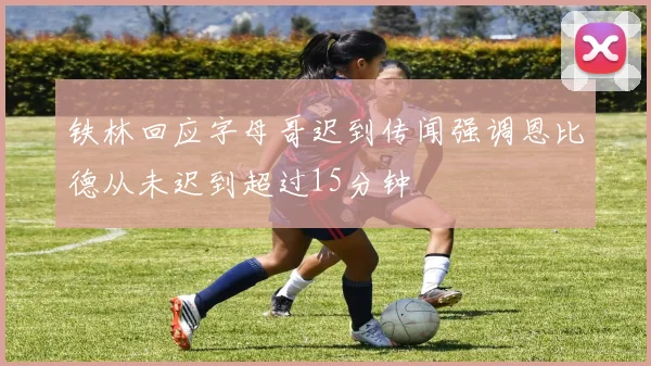 铁林回应字母哥迟到传闻强调恩比德从未迟到超过15分钟