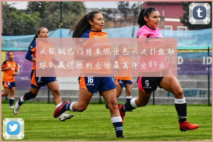 大阪钢巴门将表现出色六次扑救助球队赢得胜利全场最高评分89分