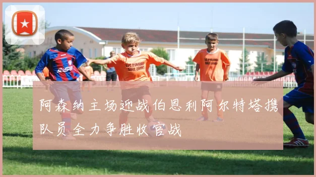 阿森纳主场迎战伯恩利阿尔特塔携队员全力争胜收官战