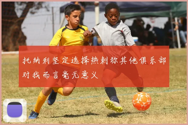 托纳利坚定选择热刺称其他俱乐部对我而言毫无意义