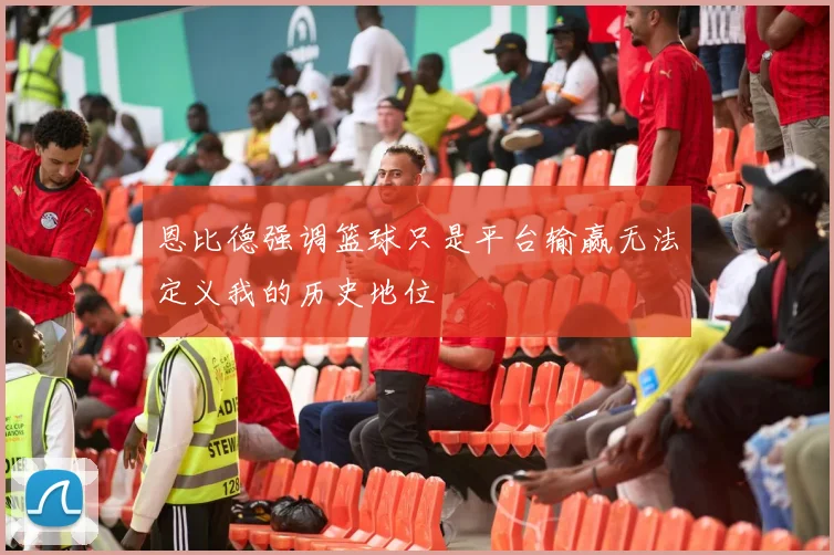 恩比德强调篮球只是平台输赢无法定义我的历史地位