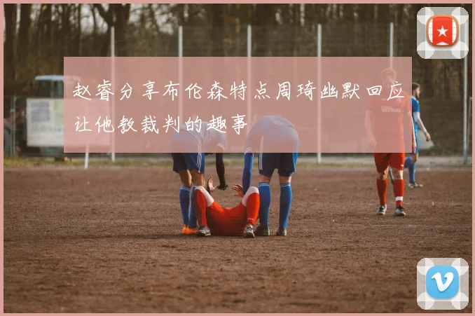 赵睿分享布伦森特点周琦幽默回应让他教裁判的趣事